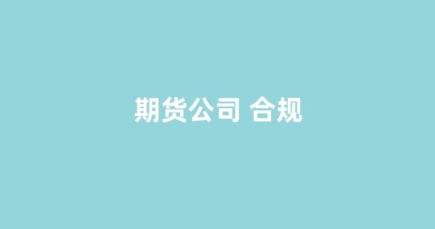 期货公司 合规(期货公司合规风控部怎么样)_https://www.gfdzclz.com_深交所_第1张